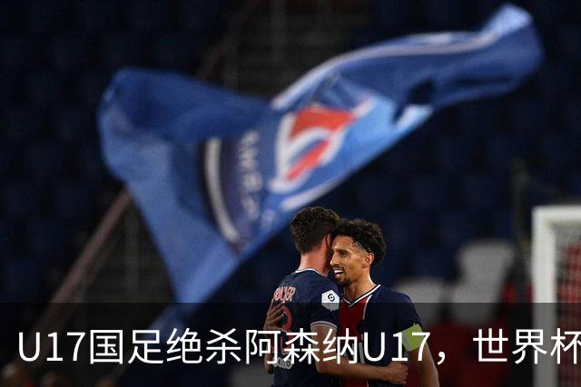 U17国足绝杀阿森纳U17，世界杯备战信心倍增！